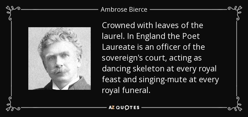 Crowned with leaves of the laurel. In England the Poet Laureate is an officer of the sovereign's court, acting as dancing skeleton at every royal feast and singing-mute at every royal funeral. - Ambrose Bierce