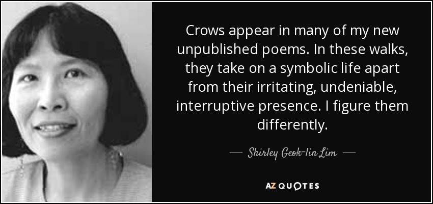 Crows appear in many of my new unpublished poems. In these walks, they take on a symbolic life apart from their irritating, undeniable, interruptive presence. I figure them differently. - Shirley Geok-lin Lim