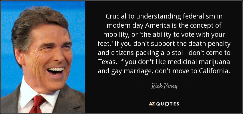 Crucial to understanding federalism in modern day America is the concept of mobility, or 'the ability to vote with your feet.' If you don't support the death penalty and citizens packing a pistol - don't come to Texas. If you don't like medicinal marijuana and gay marriage, don't move to California. - Rick Perry