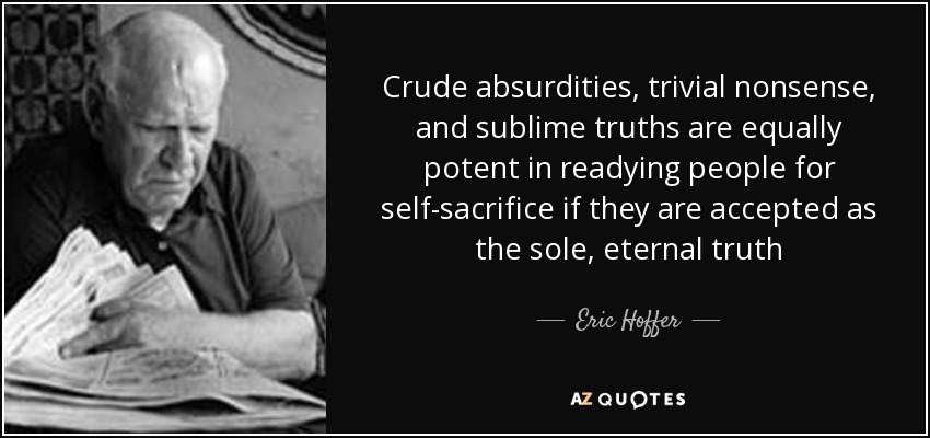 Crude absurdities, trivial nonsense, and sublime truths are equally potent in readying people for self-sacrifice if they are accepted as the sole, eternal truth - Eric Hoffer