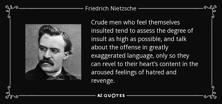 Crude men who feel themselves insulted tend to assess the degree of insult as high as possible, and talk about the offense in greatly exaggerated language, only so they can revel to their heart's content in the aroused feelings of hatred and revenge. - Friedrich Nietzsche