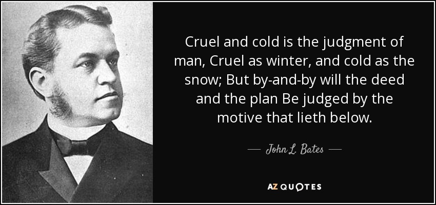 Cruel and cold is the judgment of man, Cruel as winter, and cold as the snow; But by-and-by will the deed and the plan Be judged by the motive that lieth below. - John L. Bates