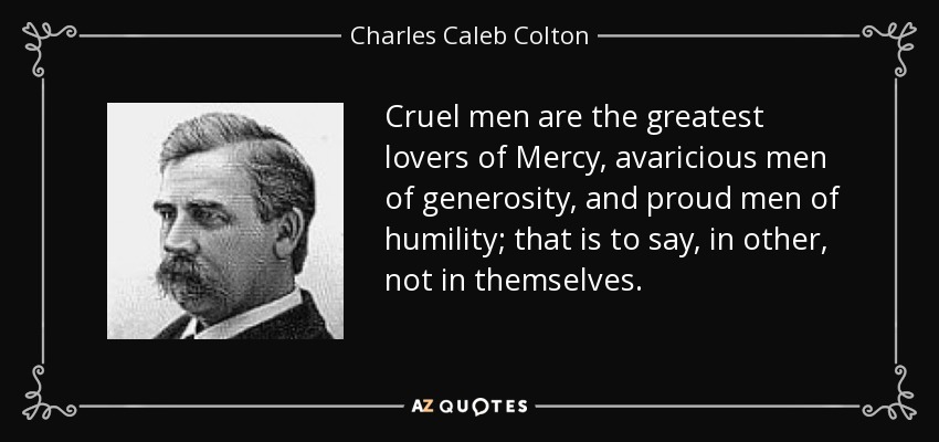 Cruel men are the greatest lovers of Mercy, avaricious men of generosity, and proud men of humility; that is to say, in other, not in themselves. - Charles Caleb Colton