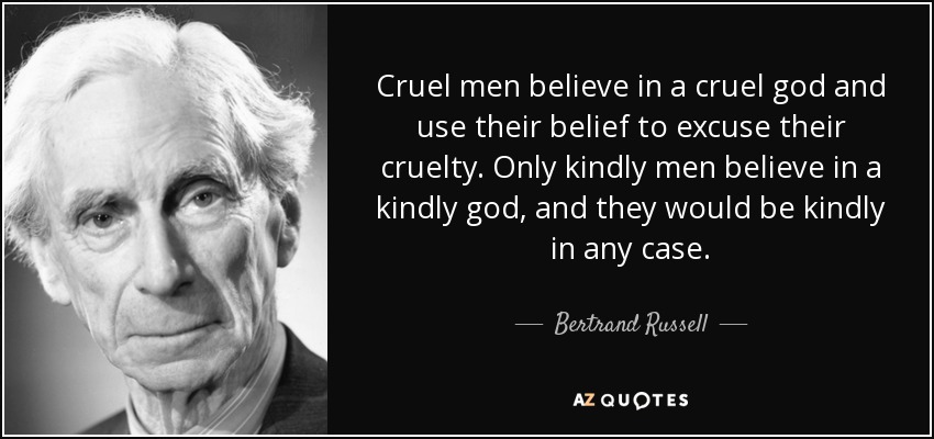 Cruel men believe in a cruel god and use their belief to excuse their cruelty. Only kindly men believe in a kindly god, and they would be kindly in any case. - Bertrand Russell