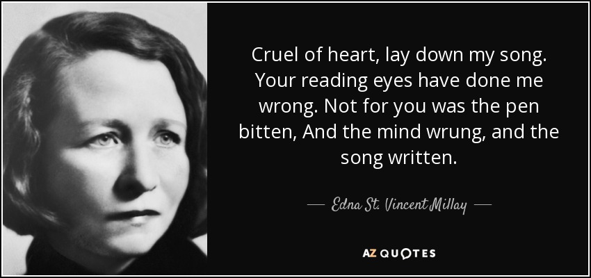 Cruel of heart, lay down my song. Your reading eyes have done me wrong. Not for you was the pen bitten, And the mind wrung, and the song written. - Edna St. Vincent Millay