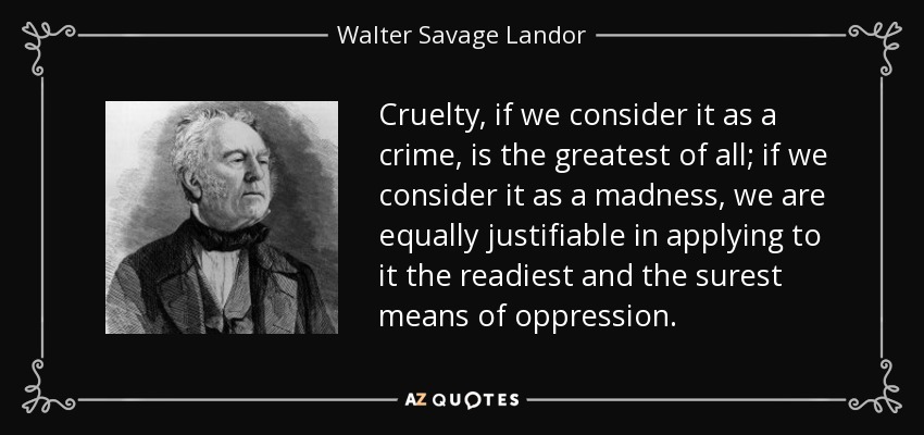 Cruelty, if we consider it as a crime, is the greatest of all; if we consider it as a madness, we are equally justifiable in applying to it the readiest and the surest means of oppression. - Walter Savage Landor