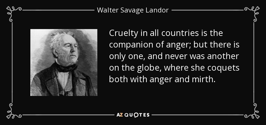 Cruelty in all countries is the companion of anger; but there is only one, and never was another on the globe, where she coquets both with anger and mirth. - Walter Savage Landor