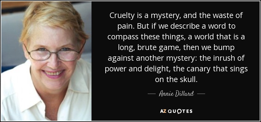 Cruelty is a mystery, and the waste of pain. But if we describe a word to compass these things, a world that is a long, brute game, then we bump against another mystery: the inrush of power and delight, the canary that sings on the skull. - Annie Dillard