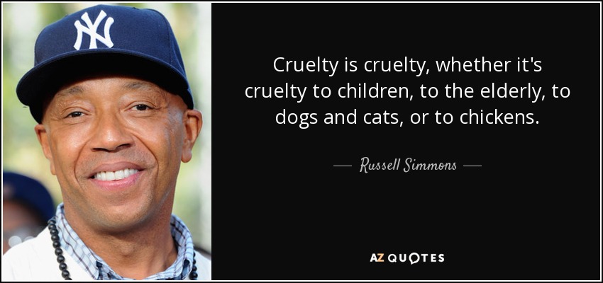 Cruelty is cruelty, whether it's cruelty to children, to the elderly, to dogs and cats, or to chickens. - Russell Simmons