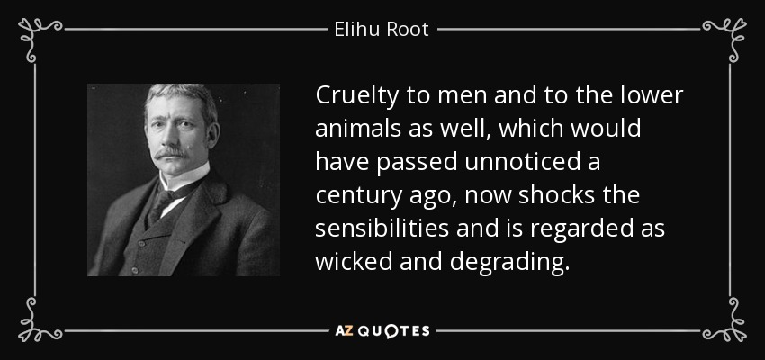 Cruelty to men and to the lower animals as well, which would have passed unnoticed a century ago, now shocks the sensibilities and is regarded as wicked and degrading. - Elihu Root