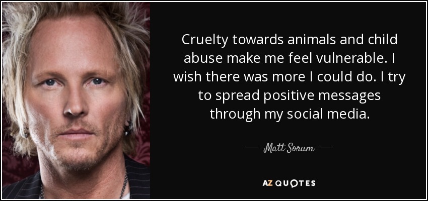 Cruelty towards animals and child abuse make me feel vulnerable. I wish there was more I could do. I try to spread positive messages through my social media. - Matt Sorum