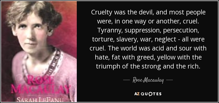 Cruelty was the devil, and most people were, in one way or another, cruel. Tyranny, suppression, persecution, torture, slavery, war, neglect - all were cruel. The world was acid and sour with hate, fat with greed, yellow with the triumph of the strong and the rich. - Rose Macaulay