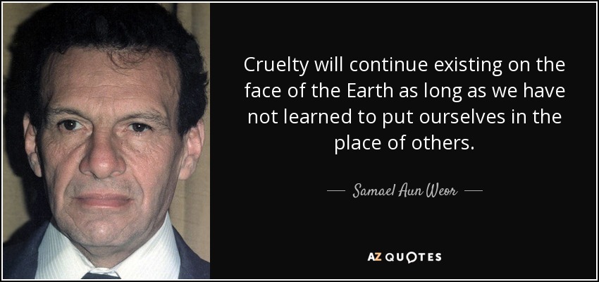 Cruelty will continue existing on the face of the Earth as long as we have not learned to put ourselves in the place of others. - Samael Aun Weor