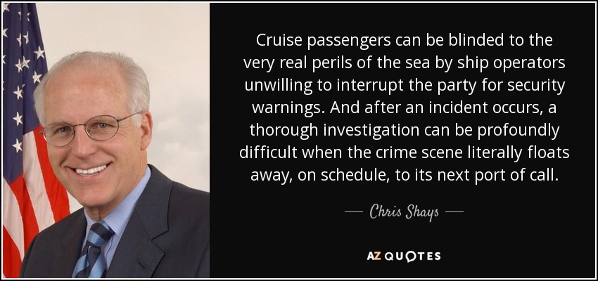 Cruise passengers can be blinded to the very real perils of the sea by ship operators unwilling to interrupt the party for security warnings. And after an incident occurs, a thorough investigation can be profoundly difficult when the crime scene literally floats away, on schedule, to its next port of call. - Chris Shays