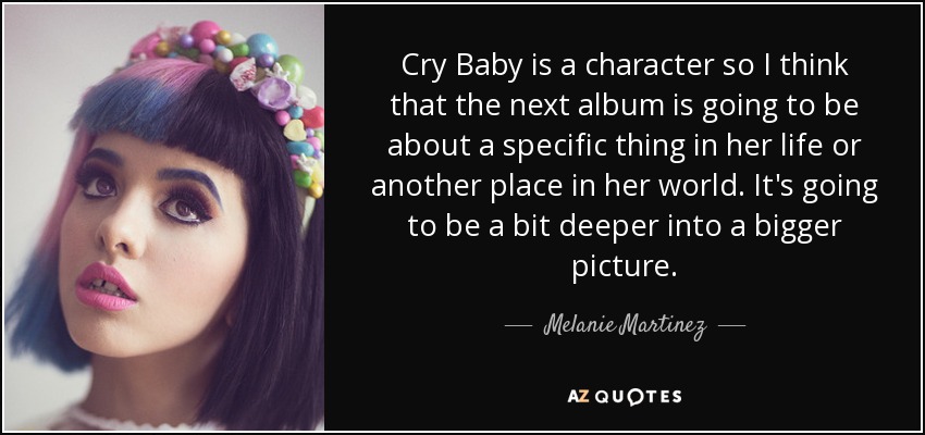 Cry Baby is a character so I think that the next album is going to be about a specific thing in her life or another place in her world. It's going to be a bit deeper into a bigger picture. - Melanie Martinez