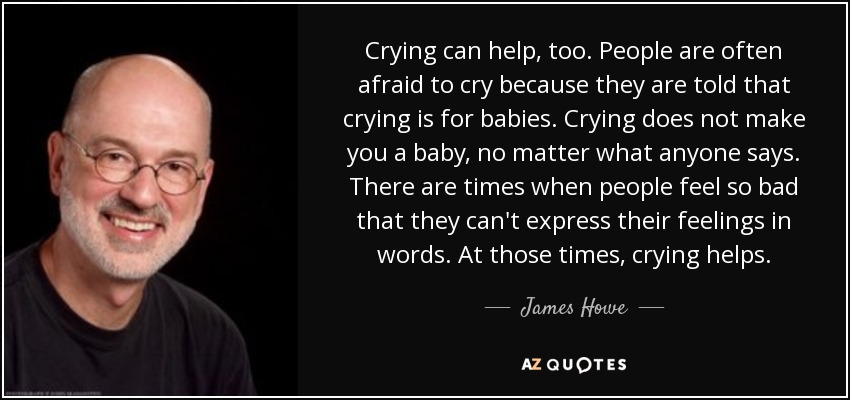 Crying can help, too. People are often afraid to cry because they are told that crying is for babies. Crying does not make you a baby, no matter what anyone says. There are times when people feel so bad that they can't express their feelings in words. At those times, crying helps. - James Howe
