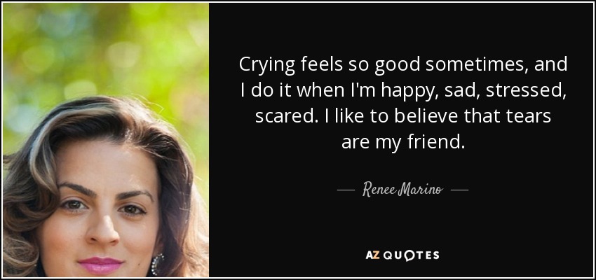 Crying feels so good sometimes, and I do it when I'm happy, sad, stressed, scared. I like to believe that tears are my friend. - Renee Marino
