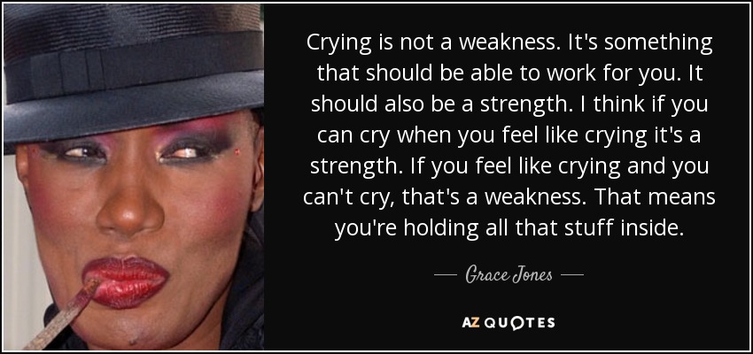 Crying is not a weakness. It's something that should be able to work for you. It should also be a strength. I think if you can cry when you feel like crying it's a strength. If you feel like crying and you can't cry, that's a weakness. That means you're holding all that stuff inside. - Grace Jones