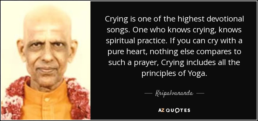 Crying is one of the highest devotional songs. One who knows crying, knows spiritual practice. If you can cry with a pure heart, nothing else compares to such a prayer, Crying includes all the principles of Yoga. - Kripalvananda