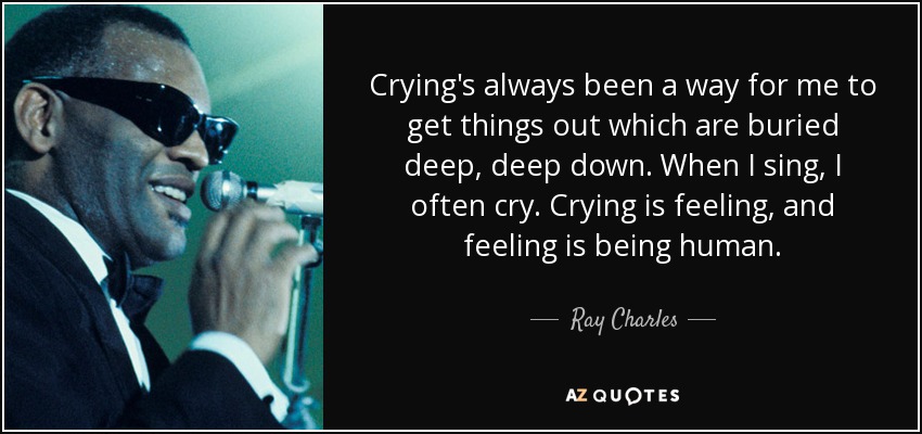 Crying's always been a way for me to get things out which are buried deep, deep down. When I sing, I often cry. Crying is feeling, and feeling is being human. - Ray Charles