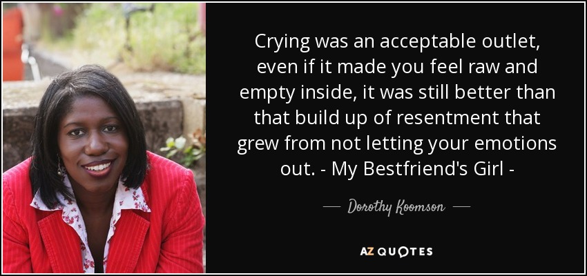 Crying was an acceptable outlet, even if it made you feel raw and empty inside, it was still better than that build up of resentment that grew from not letting your emotions out. - My Bestfriend's Girl - - Dorothy Koomson