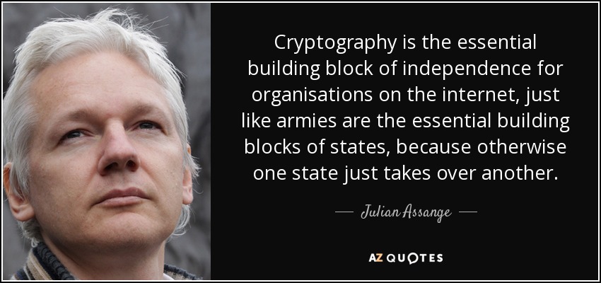 Cryptography is the essential building block of independence for organisations on the internet, just like armies are the essential building blocks of states, because otherwise one state just takes over another. - Julian Assange