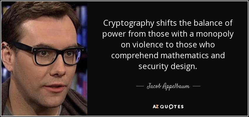Cryptography shifts the balance of power from those with a monopoly on violence to those who comprehend mathematics and security design. - Jacob Appelbaum