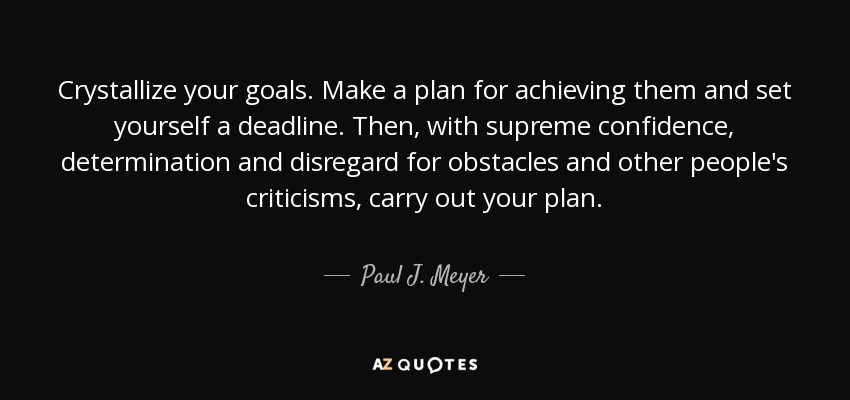 Crystallize your goals. Make a plan for achieving them and set yourself a deadline. Then, with supreme confidence, determination and disregard for obstacles and other people's criticisms, carry out your plan. - Paul J. Meyer