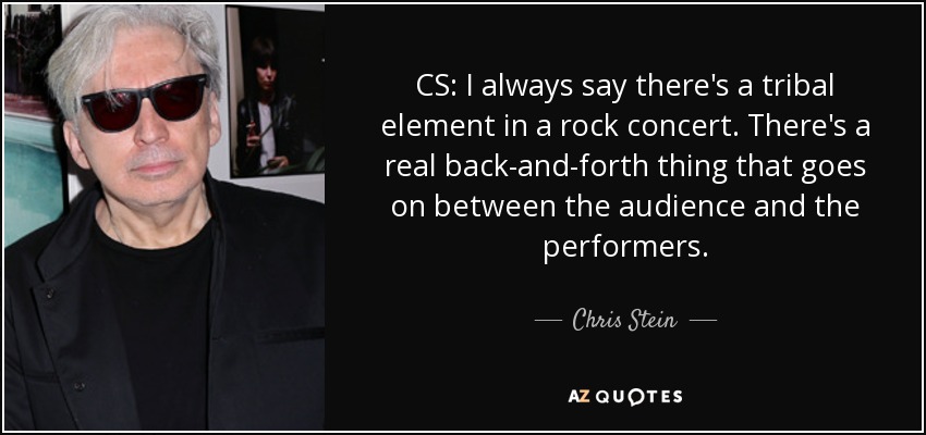 CS: I always say there's a tribal element in a rock concert. There's a real back-and-forth thing that goes on between the audience and the performers. - Chris Stein