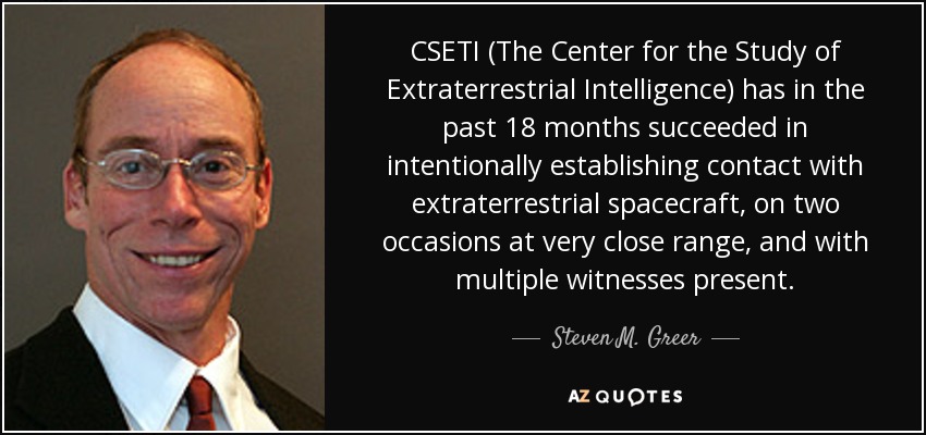 CSETI (The Center for the Study of Extraterrestrial Intelligence) has in the past 18 months succeeded in intentionally establishing contact with extraterrestrial spacecraft, on two occasions at very close range, and with multiple witnesses present. - Steven M. Greer