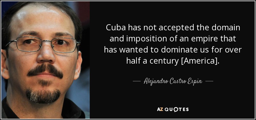 Cuba has not accepted the domain and imposition of an empire that has wanted to dominate us for over half a century [America]. - Alejandro Castro Espin