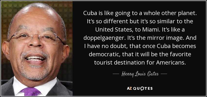 Cuba is like going to a whole other planet. It's so different but it's so similar to the United States, to Miami. It's like a doppelgaenger. It's the mirror image. And I have no doubt, that once Cuba becomes democratic, that it will be the favorite tourist destination for Americans. - Henry Louis Gates