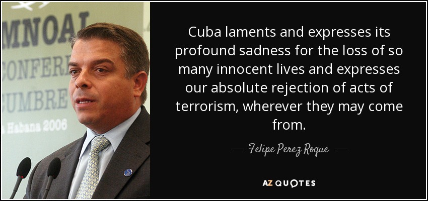 Cuba laments and expresses its profound sadness for the loss of so many innocent lives and expresses our absolute rejection of acts of terrorism, wherever they may come from. - Felipe Perez Roque