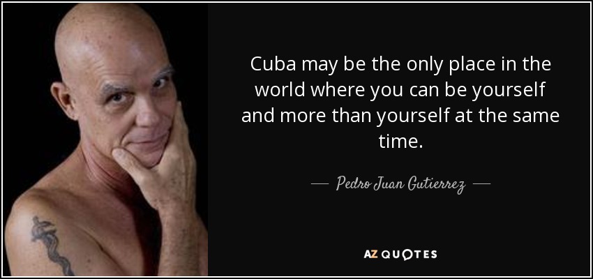 Cuba may be the only place in the world where you can be yourself and more than yourself at the same time. - Pedro Juan Gutierrez