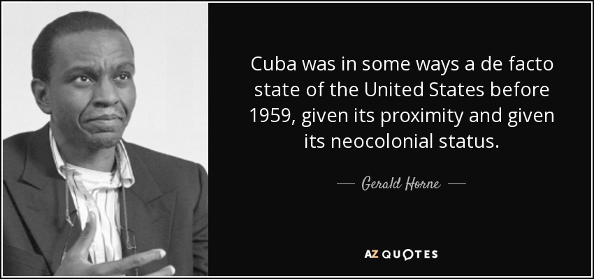 Cuba was in some ways a de facto state of the United States before 1959, given its proximity and given its neocolonial status. - Gerald Horne