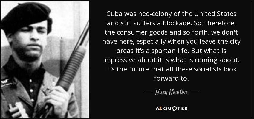 Cuba was neo-colony of the United States and still suffers a blockade. So, therefore, the consumer goods and so forth, we don't have here, especially when you leave the city areas it's a spartan life. But what is impressive about it is what is coming about. It's the future that all these socialists look forward to. - Huey Newton