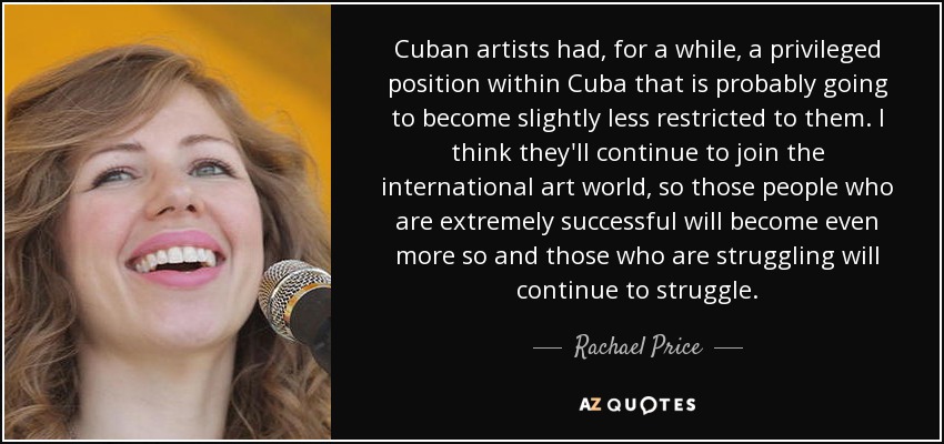 Cuban artists had, for a while, a privileged position within Cuba that is probably going to become slightly less restricted to them. I think they'll continue to join the international art world, so those people who are extremely successful will become even more so and those who are struggling will continue to struggle. - Rachael Price