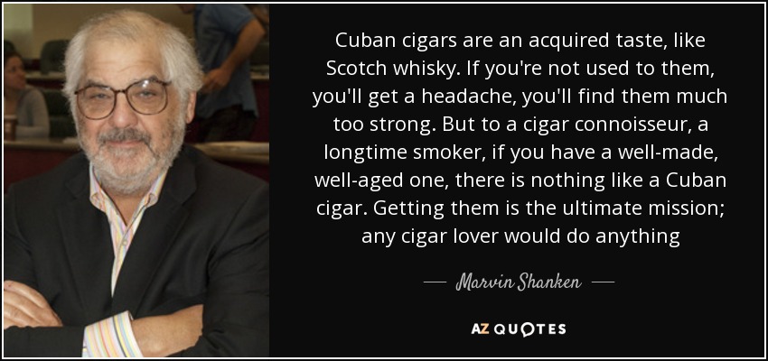 Cuban cigars are an acquired taste, like Scotch whisky. If you're not used to them, you'll get a headache, you'll find them much too strong. But to a cigar connoisseur, a longtime smoker, if you have a well-made, well-aged one, there is nothing like a Cuban cigar. Getting them is the ultimate mission; any cigar lover would do anything - Marvin Shanken
