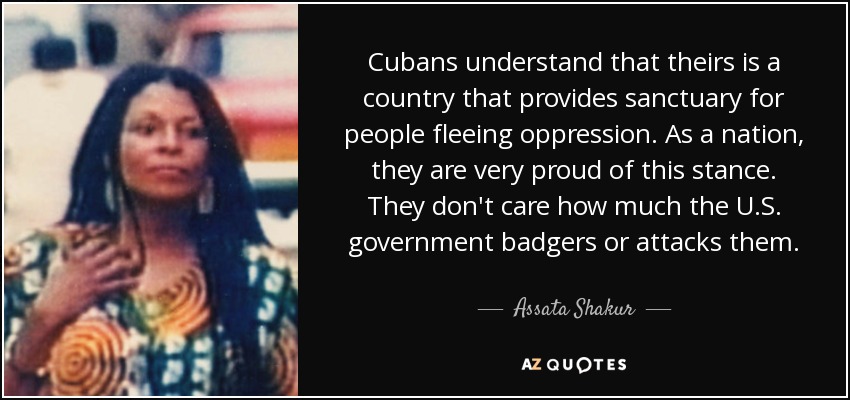 Cubans understand that theirs is a country that provides sanctuary for people fleeing oppression. As a nation, they are very proud of this stance. They don't care how much the U.S. government badgers or attacks them. - Assata Shakur