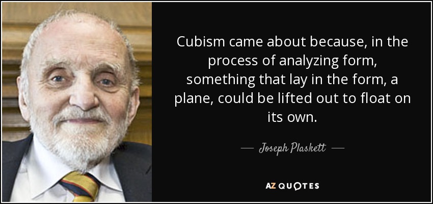 Cubism came about because, in the process of analyzing form, something that lay in the form, a plane, could be lifted out to float on its own. - Joseph Plaskett