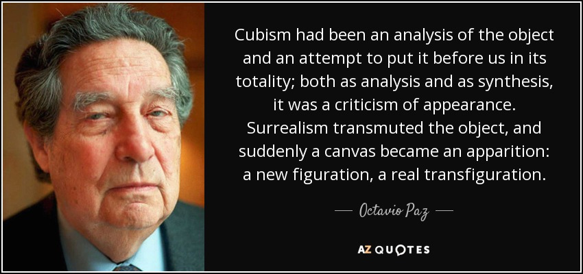 Cubism had been an analysis of the object and an attempt to put it before us in its totality; both as analysis and as synthesis, it was a criticism of appearance. Surrealism transmuted the object, and suddenly a canvas became an apparition: a new figuration, a real transfiguration. - Octavio Paz