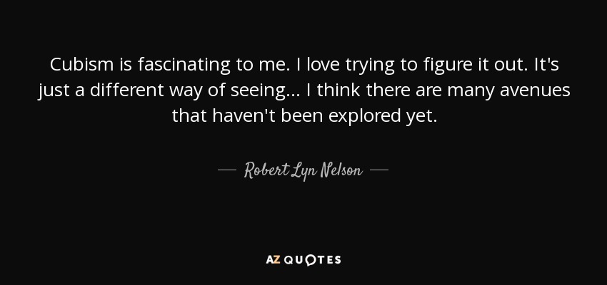 Cubism is fascinating to me. I love trying to figure it out. It's just a different way of seeing... I think there are many avenues that haven't been explored yet. - Robert Lyn Nelson