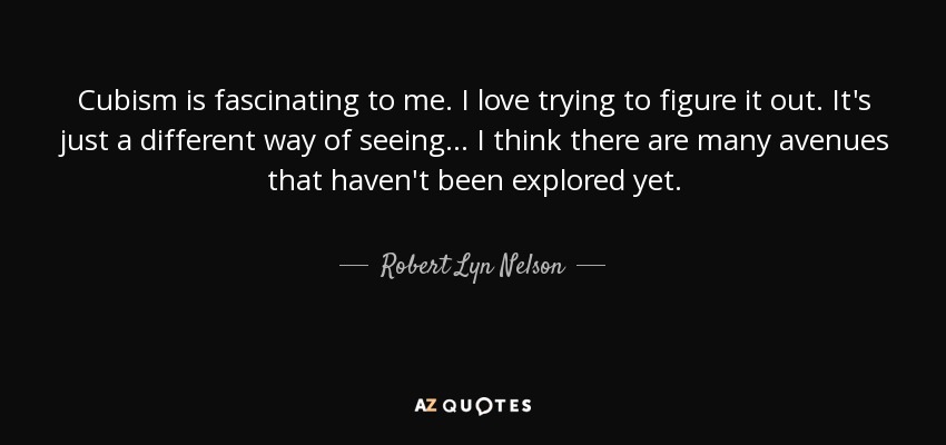 Cubism is fascinating to me. I love trying to figure it out. It's just a different way of seeing... I think there are many avenues that haven't been explored yet. - Robert Lyn Nelson