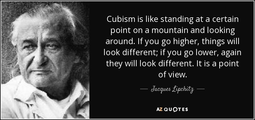 Cubism is like standing at a certain point on a mountain and looking around. If you go higher, things will look different; if you go lower, again they will look different. It is a point of view. - Jacques Lipchitz