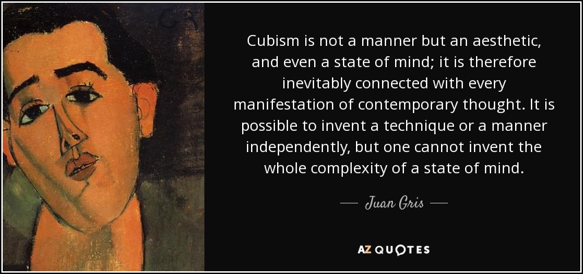 Cubism is not a manner but an aesthetic, and even a state of mind; it is therefore inevitably connected with every manifestation of contemporary thought. It is possible to invent a technique or a manner independently, but one cannot invent the whole complexity of a state of mind. - Juan Gris
