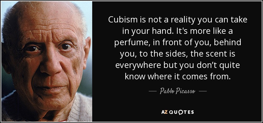 Cubism is not a reality you can take in your hand. It's more like a perfume, in front of you, behind you, to the sides, the scent is everywhere but you don’t quite know where it comes from. - Pablo Picasso