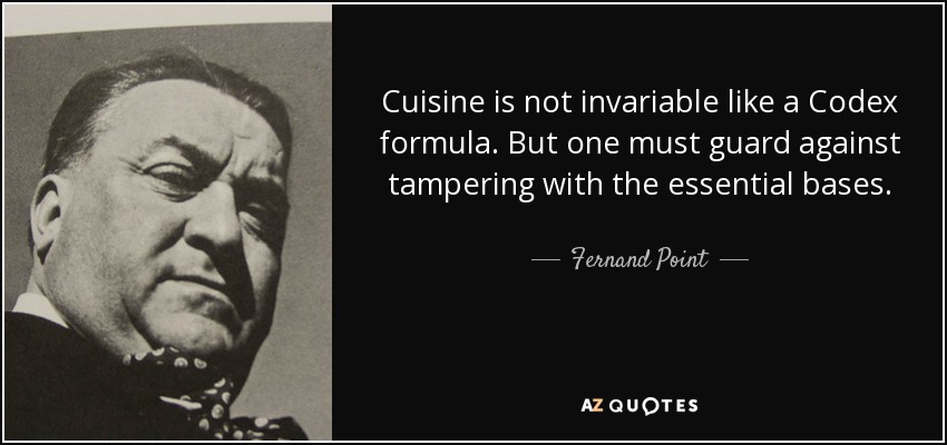 Cuisine is not invariable like a Codex formula. But one must guard against tampering with the essential bases. - Fernand Point