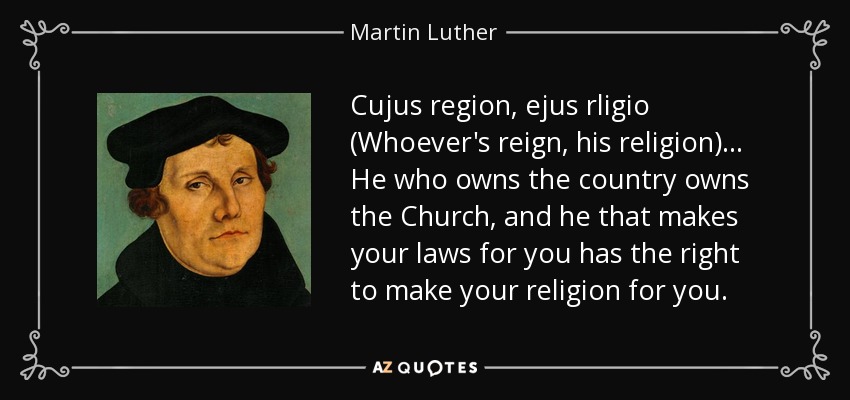 Cujus region, ejus rligio (Whoever's reign, his religion) ... He who owns the country owns the Church, and he that makes your laws for you has the right to make your religion for you. - Martin Luther