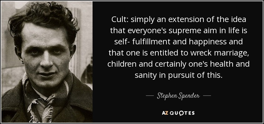 Cult: simply an extension of the idea that everyone's supreme aim in life is self- fulfillment and happiness and that one is entitled to wreck marriage, children and certainly one's health and sanity in pursuit of this. - Stephen Spender