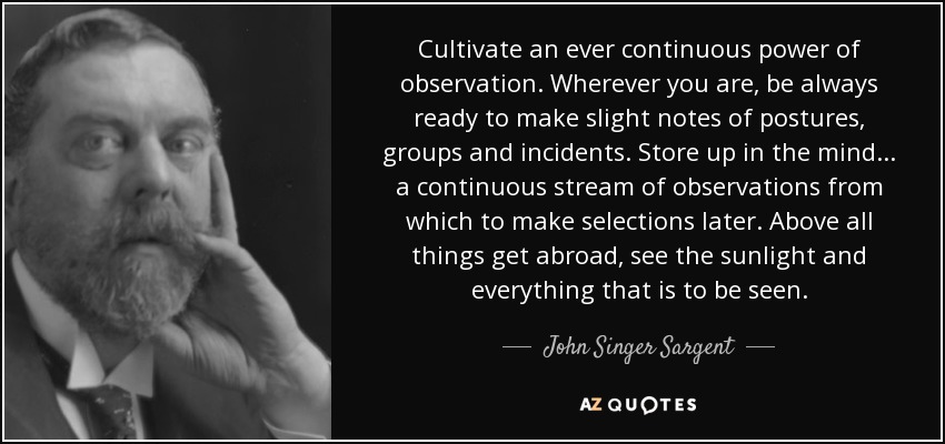 Cultivate an ever continuous power of observation. Wherever you are, be always ready to make slight notes of postures, groups and incidents. Store up in the mind... a continuous stream of observations from which to make selections later. Above all things get abroad, see the sunlight and everything that is to be seen. - John Singer Sargent